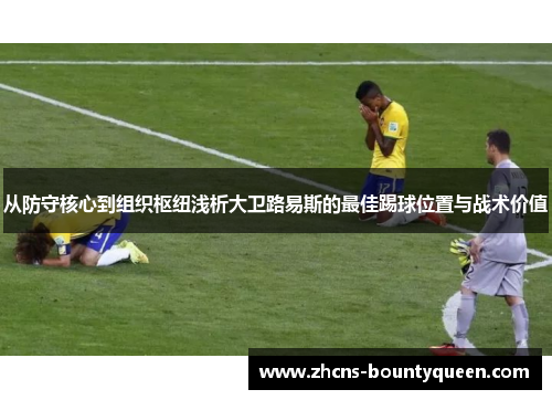 从防守核心到组织枢纽浅析大卫路易斯的最佳踢球位置与战术价值