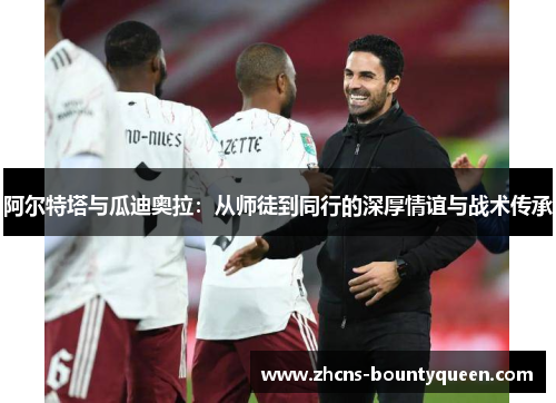 阿尔特塔与瓜迪奥拉:从师徒到同行的深厚情谊与战术传承 阿尔特塔与瓜迪奥拉:从师徒到同行的深厚情谊与战术传承
