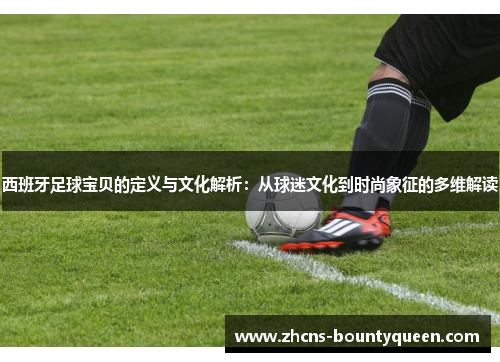 西班牙足球宝贝的定义与文化解析：从球迷文化到时尚象征的多维解读