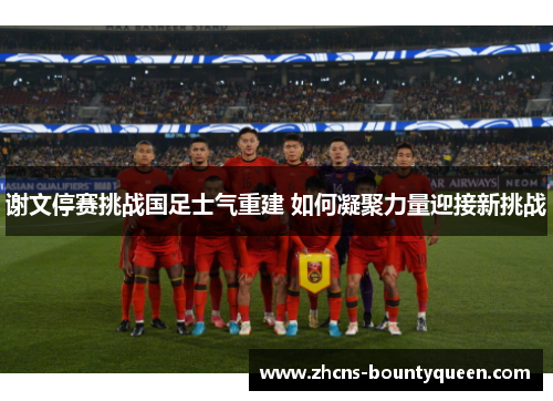 谢文停赛挑战国足士气重建 如何凝聚力量迎接新挑战 谢文停赛挑战国足士气重建 如何凝聚力量迎接新挑战