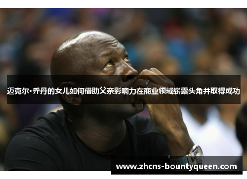 迈克尔·乔丹的女儿如何借助父亲影响力在商业领域崭露头角并取得成功 迈克尔·乔丹的女儿如何借助父亲影响力在商业领域崭露头角并取得成功