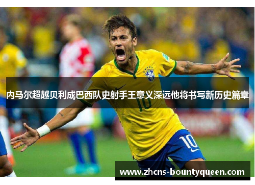 内马尔超越贝利成巴西队史射手王意义深远他将书写新历史篇章