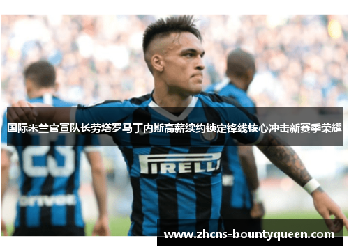 国际米兰官宣队长劳塔罗马丁内斯高薪续约锁定锋线核心冲击新赛季荣耀
