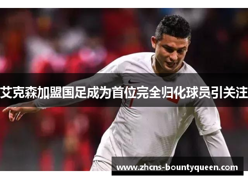 艾克森加盟国足成为首位完全归化球员引关注 艾克森加盟国足成为首位完全归化球员引关注